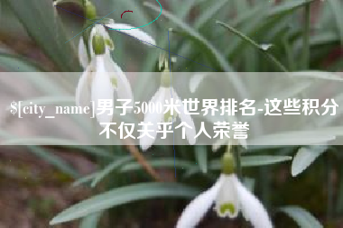 正定男子5000米世界排名-这些积分不仅关乎个人荣誉