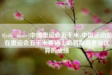 正定中国奥运会五千米-中国运动员在奥运会五千米赛场上必将取得更加优异的成绩