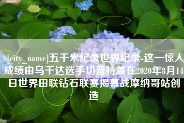 正定五千米纪录世界纪录-这一惊人成绩由乌干达选手切普特盖在2020年8月14日世界田联钻石联赛揭幕战摩纳哥站创造