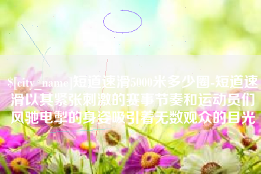 正定短道速滑5000米多少圈-短道速滑以其紧张刺激的赛事节奏和运动员们风驰电掣的身姿吸引着无数观众的目光