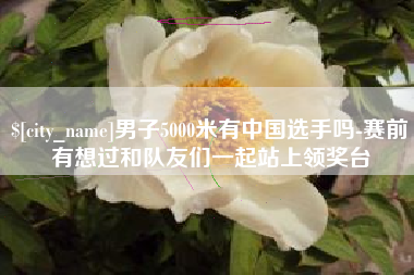 正定男子5000米有中国选手吗-赛前有想过和队友们一起站上领奖台