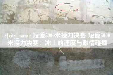 正定短道5000米接力决赛-短道5000米接力决赛：冰上的速度与激情碰撞