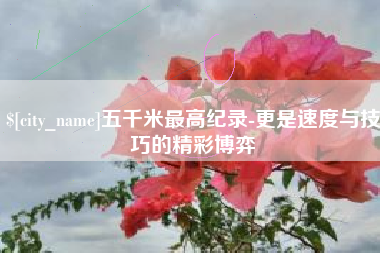 正定五千米最高纪录-更是速度与技巧的精彩博弈
