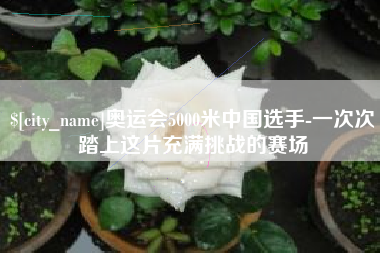 正定奥运会5000米中国选手-一次次踏上这片充满挑战的赛场
