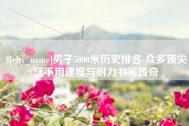 正定男子5000米历史排名-众多顶尖选手用速度与耐力书写传奇