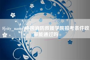 正定中国消防救援学院报考条件政审能通过吗